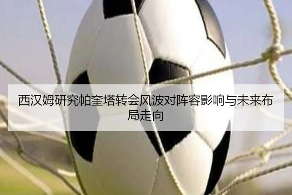西汉姆研究帕奎塔转会风波对阵容影响与未来布局走向