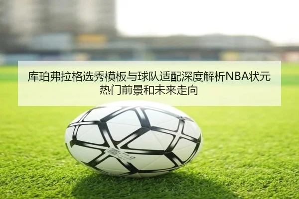 库珀弗拉格选秀模板与球队适配深度解析NBA状元热门前景和未来走向