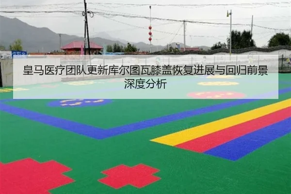 皇马医疗团队更新库尔图瓦膝盖恢复进展与回归前景深度分析